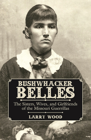 BUSHWHACKER BELLES  The Sisters, Wives, and Girlfriends of the Missouri Guerrillas